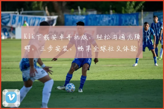 Kik下载安卓手机版，轻松沟通无障碍，三步安装，畅享全球社交体验，必备神器