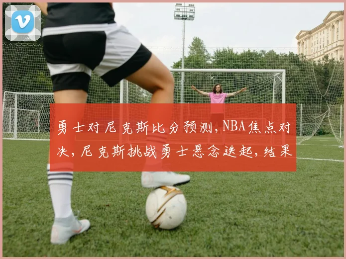 勇士对尼克斯比分预测,NBA焦点对决,尼克斯挑战勇士悬念迭起,结果成谜