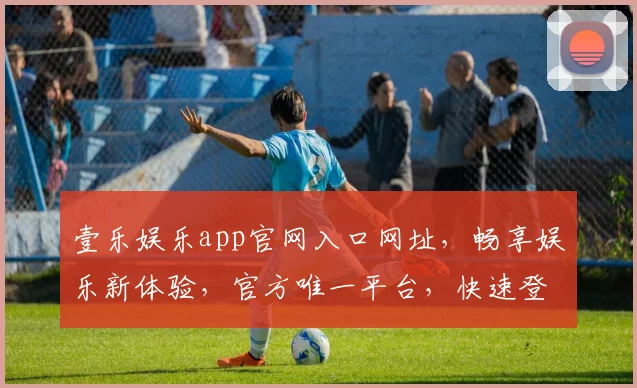 壹乐娱乐app官网入口网址，畅享娱乐新体验，官方唯一平台，快速登录，三步直达
